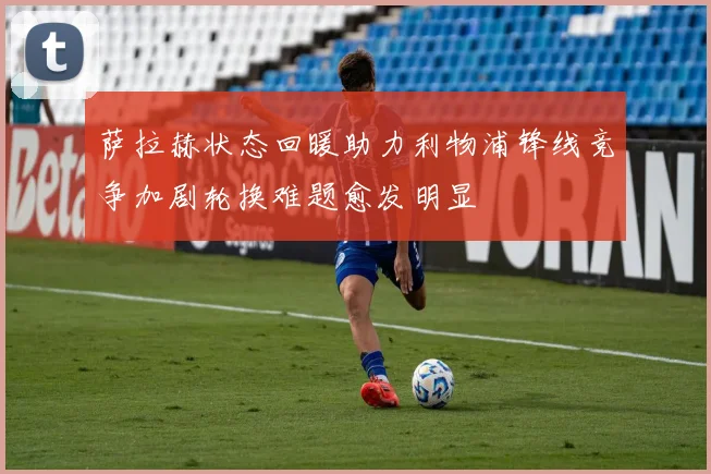 萨拉赫状态回暖助力利物浦锋线竞争加剧轮换难题愈发明显