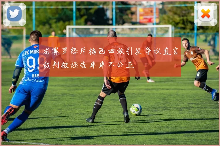 龙赛罗怒斥梅西回放引发争议直言裁判被诬告库库不公正