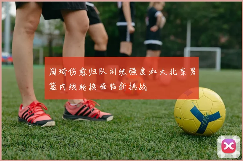 周琦伤愈归队训练强度加大北京男篮内线轮换面临新挑战