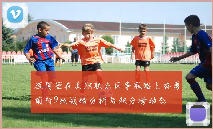 迈阿密在美职联东区争冠路上奋勇前行9轮战绩分析与积分榜动态