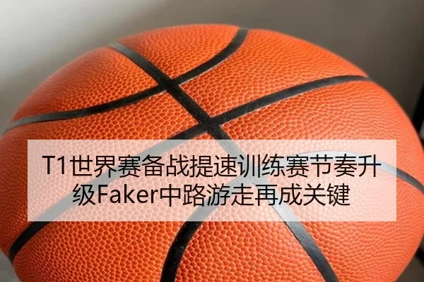 T1世界赛备战提速训练赛节奏升级Faker中路游走再成关键